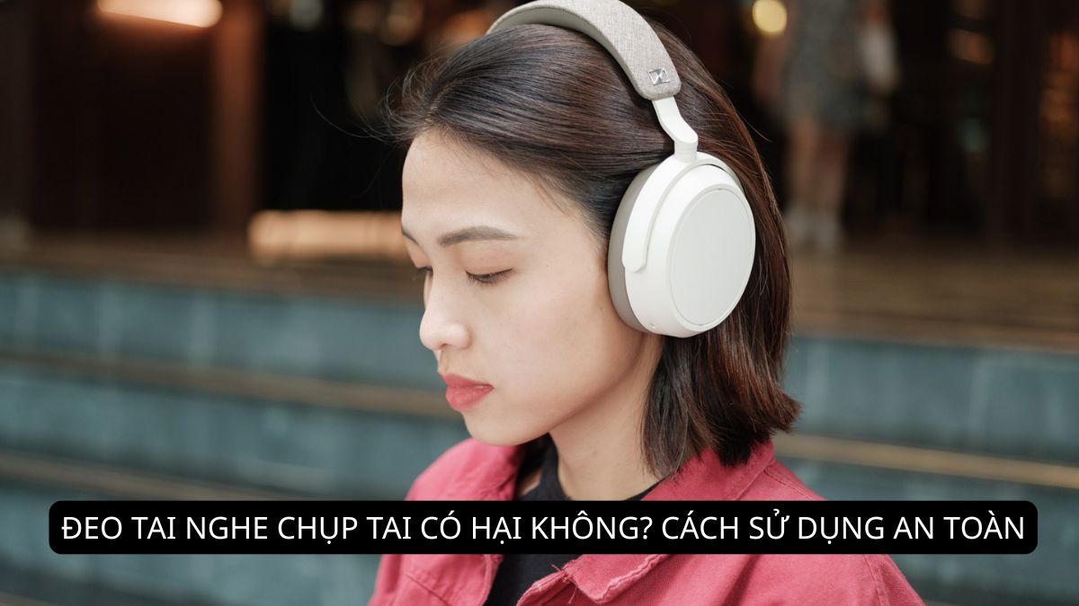 Đeo tai nghe chụp tai có hại không? Cách sử dụng an toàn